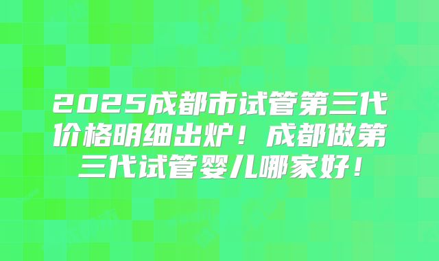 2025成都市试管第三代价格明细出炉！成都做第三代试管婴儿哪家好！
