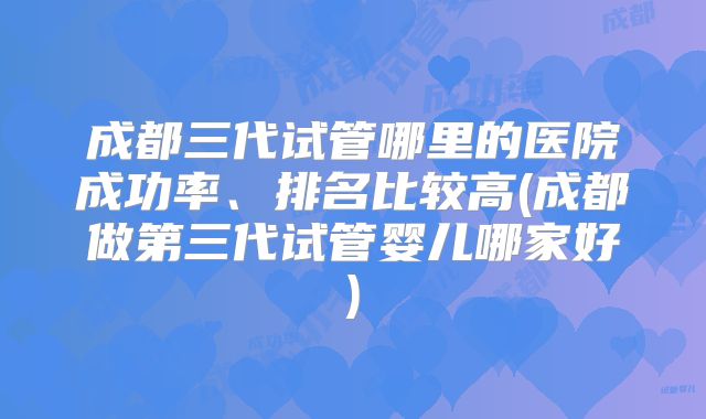 成都三代试管哪里的医院成功率、排名比较高(成都做第三代试管婴儿哪家好)