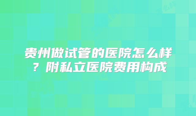 贵州做试管的医院怎么样？附私立医院费用构成