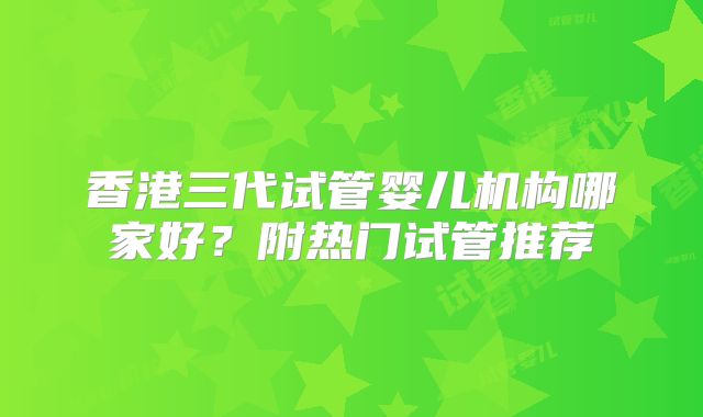 香港三代试管婴儿机构哪家好?附热门试管推荐