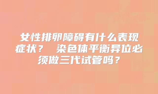 女性排卵障碍有什么表现症状？ 染色体平衡异位必须做三代试管吗？