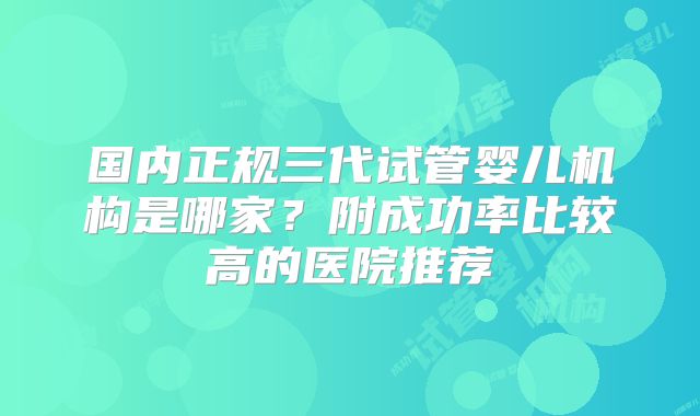 国内正规三代试管婴儿机构是哪家？附成功率比较高的医院推荐