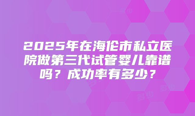 2025年在海伦市私立医院做第三代试管婴儿靠谱吗？成功率有多少？