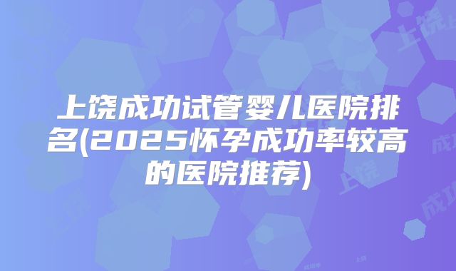 上饶成功试管婴儿医院排名(2025怀孕成功率较高的医院推荐)