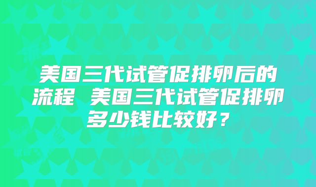 美国三代试管促排卵后的流程 美国三代试管促排卵多少钱比较好？