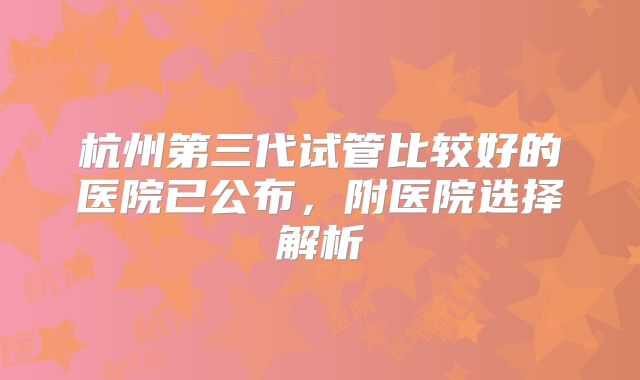 杭州第三代试管比较好的医院已公布，附医院选择解析