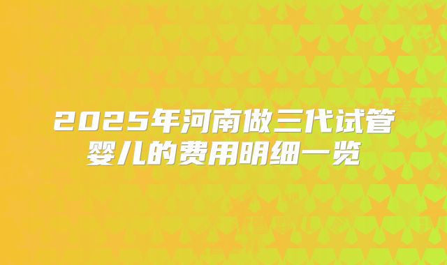 2025年河南做三代试管婴儿的费用明细一览