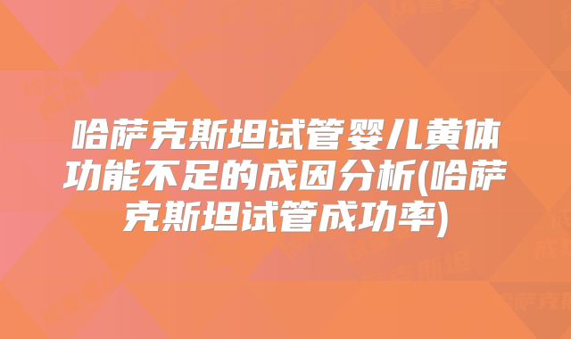 哈萨克斯坦试管婴儿黄体功能不足的成因分析(哈萨克斯坦试管成功率)