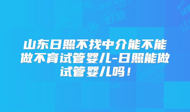 山东日照不找中介能不能做不育试管婴儿-日照能做试管婴儿吗！