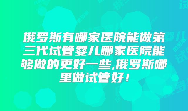 俄罗斯有哪家医院能做第三代试管婴儿哪家医院能够做的更好一些,俄罗斯哪里做试管好！