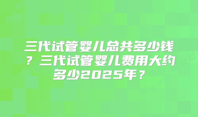 三代试管婴儿总共多少钱？三代试管婴儿费用大约多少2025年？
