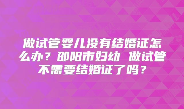 做试管婴儿没有结婚证怎么办？邵阳市妇幼 做试管不需要结婚证了吗？