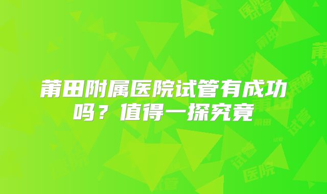 莆田附属医院试管有成功吗？值得一探究竟