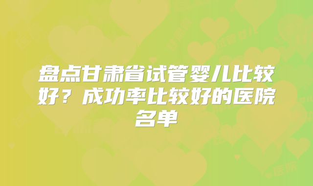 盘点甘肃省试管婴儿比较好？成功率比较好的医院名单