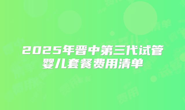2025年晋中第三代试管婴儿套餐费用清单