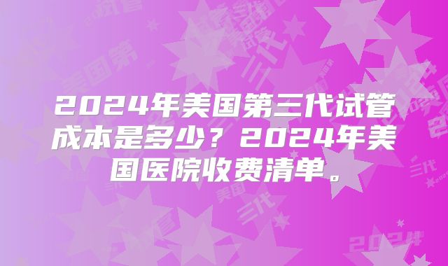 2024年美国第三代试管成本是多少？2024年美国医院收费清单。