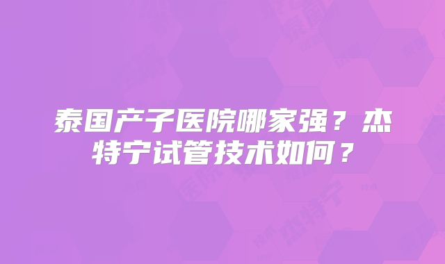 泰国产子医院哪家强？杰特宁试管技术如何？