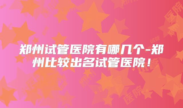 郑州试管医院有哪几个-郑州比较出名试管医院！