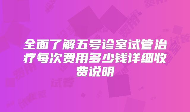 全面了解五号诊室试管治疗每次费用多少钱详细收费说明