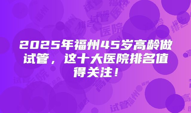 2025年福州45岁高龄做试管，这十大医院排名值得关注！