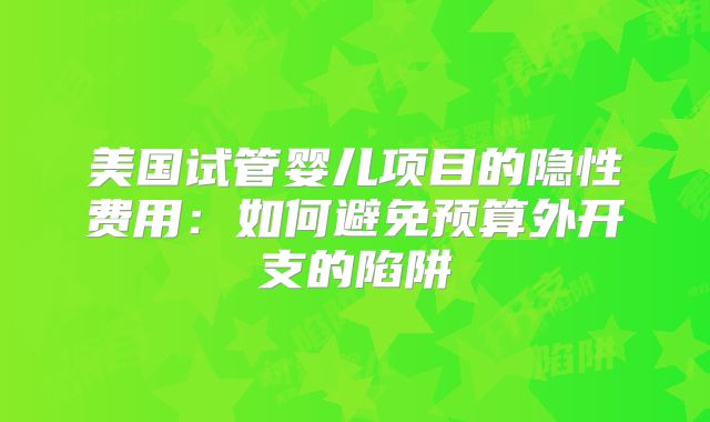 美国试管婴儿项目的隐性费用:如何避免预算外开支的陷阱