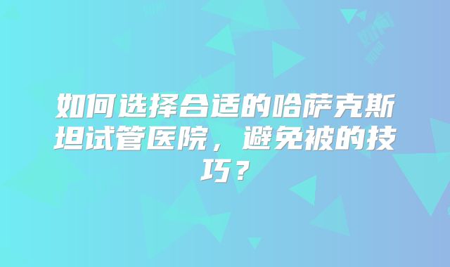 如何选择合适的哈萨克斯坦试管医院，避免被的技巧？