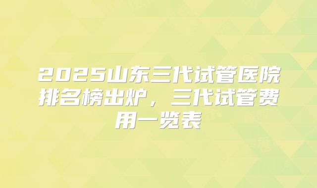 2025山东三代试管医院排名榜出炉，三代试管费用一览表