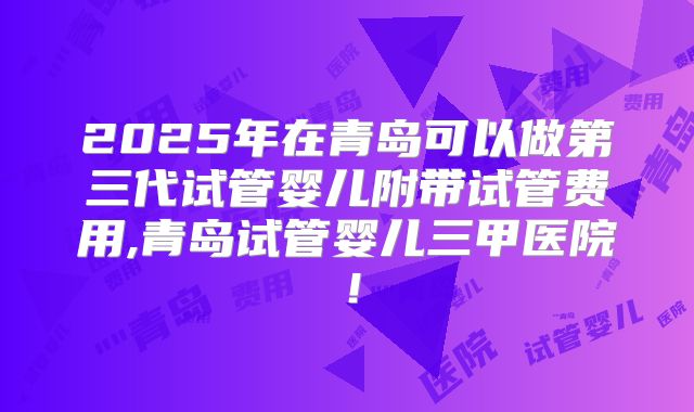 2025年在青岛可以做第三代试管婴儿附带试管费用,青岛试管婴儿三甲医院！