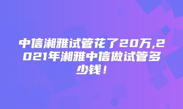 中信湘雅试管花了20万,2021年湘雅中信做试管多少钱！
