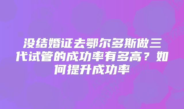 没结婚证去鄂尔多斯做三代试管的成功率有多高？如何提升成功率