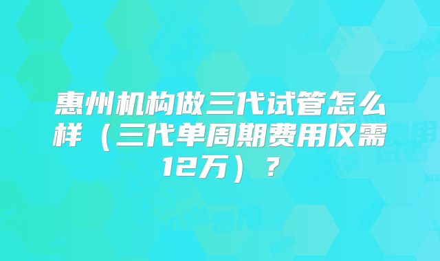 惠州机构做三代试管怎么样（三代单周期费用仅需12万）？