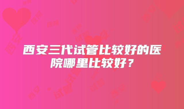 西安三代试管比较好的医院哪里比较好？