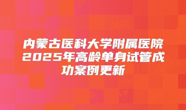 内蒙古医科大学附属医院2025年高龄单身试管成功案例更新