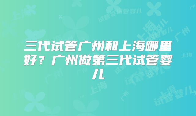 三代试管广州和上海哪里好？广州做第三代试管婴儿