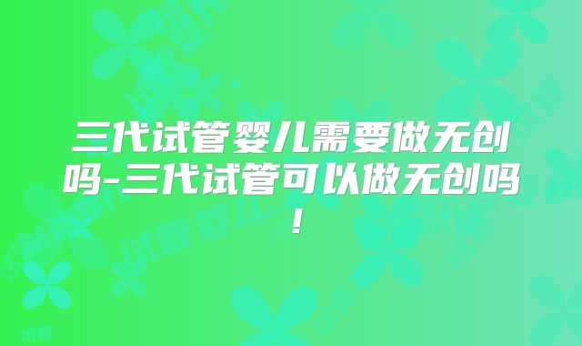 三代试管婴儿需要做无创吗-三代试管可以做无创吗!