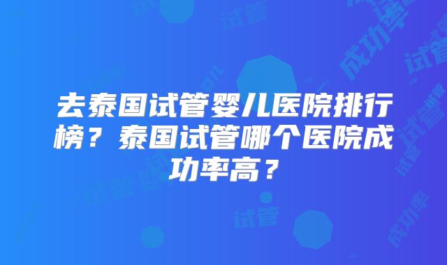 去泰国试管婴儿医院排行榜？泰国试管哪个医院成功率高？