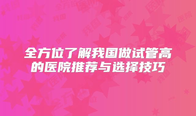 全方位了解我国做试管高的医院推荐与选择技巧