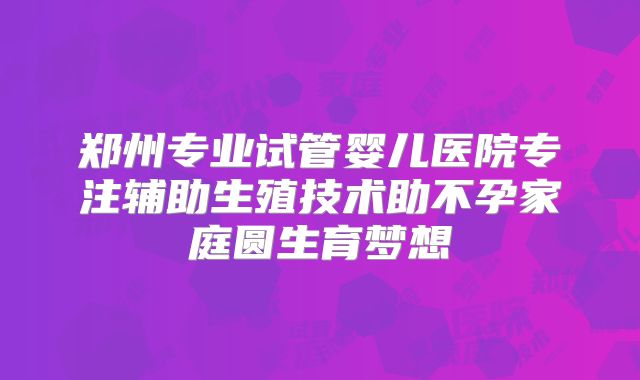 郑州专业试管婴儿医院专注辅助生殖技术助不孕家庭圆生育梦想