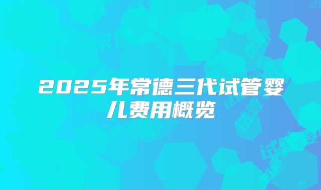 2025年常德三代试管婴儿费用概览