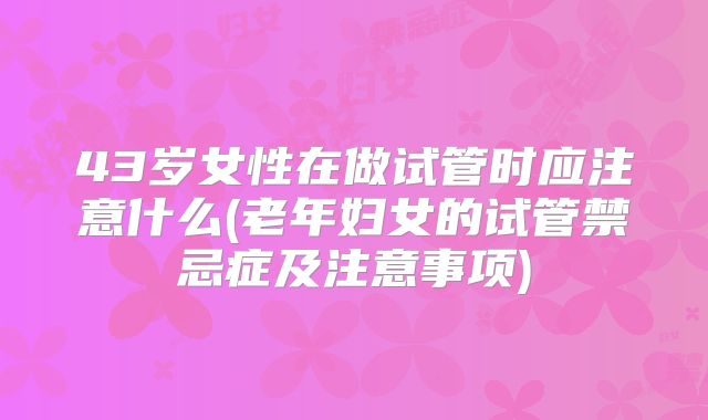 43岁女性在做试管时应注意什么(老年妇女的试管禁忌症及注意事项)