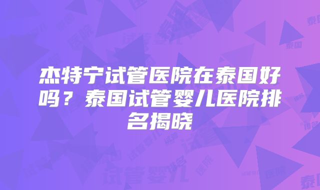 杰特宁试管医院在泰国好吗？泰国试管婴儿医院排名揭晓