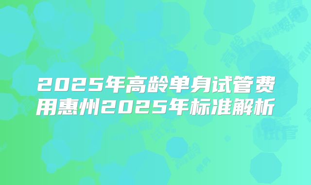 2025年高龄单身试管费用惠州2025年标准解析