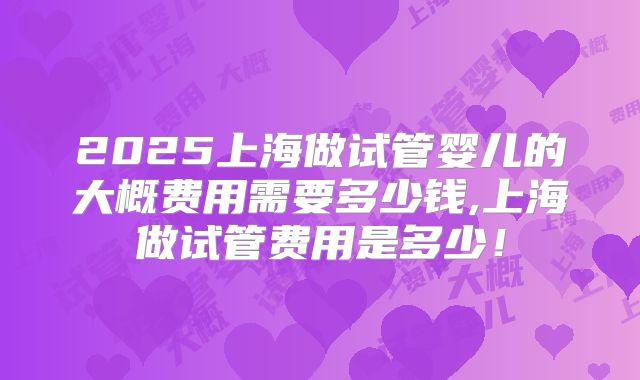 2025上海做试管婴儿的大概费用需要多少钱,上海做试管费用是多少！