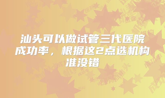 汕头可以做试管三代医院成功率,根据这2点选机构准没错