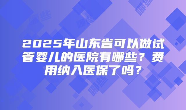 2025年山东省可以做试管婴儿的医院有哪些？费用纳入医保了吗？
