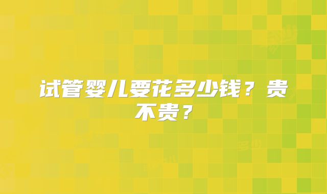试管婴儿要花多少钱?贵不贵?