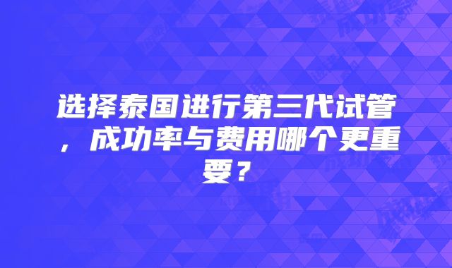 选择泰国进行第三代试管，成功率与费用哪个更重要？