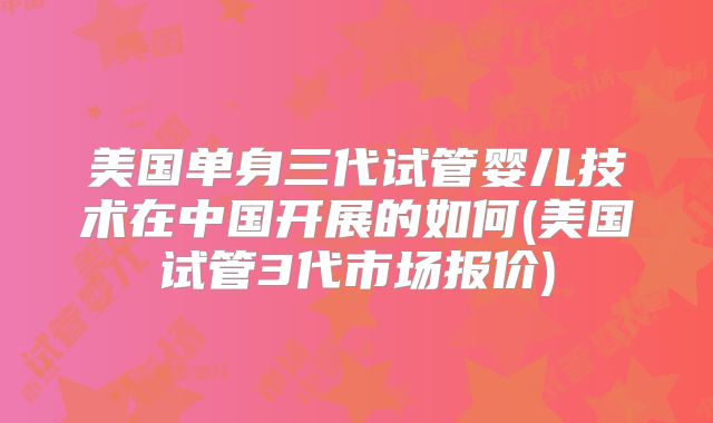 美国单身三代试管婴儿技术在中国开展的如何(美国试管3代市场报价)