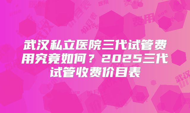 武汉私立医院三代试管费用究竟如何？2025三代试管收费价目表
