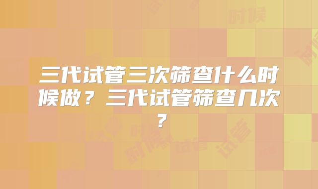 三代试管三次筛查什么时候做？三代试管筛查几次？